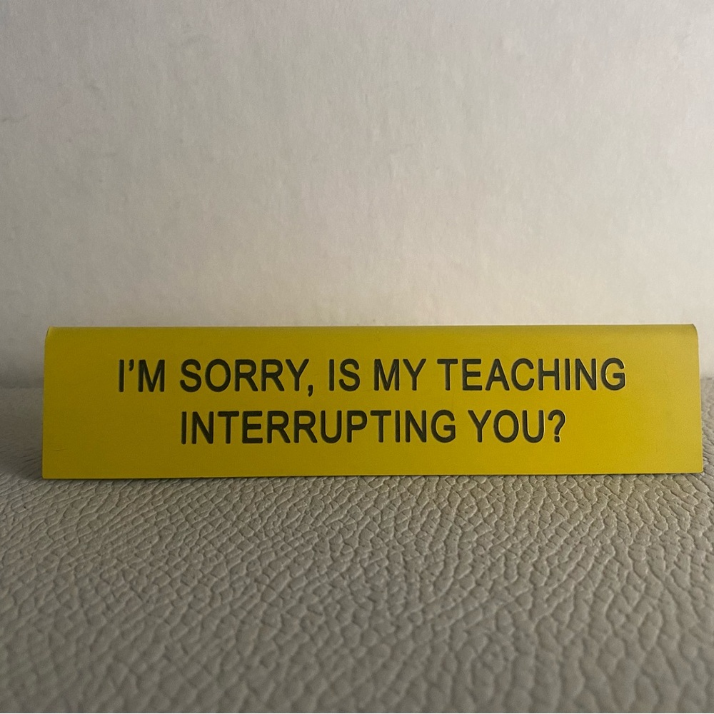 New Desk Sign-I’m Sorry, Is My Teaching Interrupting You?